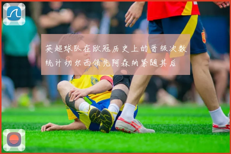 英超球队在欧冠历史上的晋级次数统计切尔西领先阿森纳紧随其后