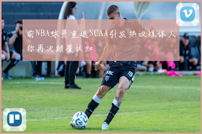 前NBA球员重返NCAA引发热议媒体人称再次颠覆认知