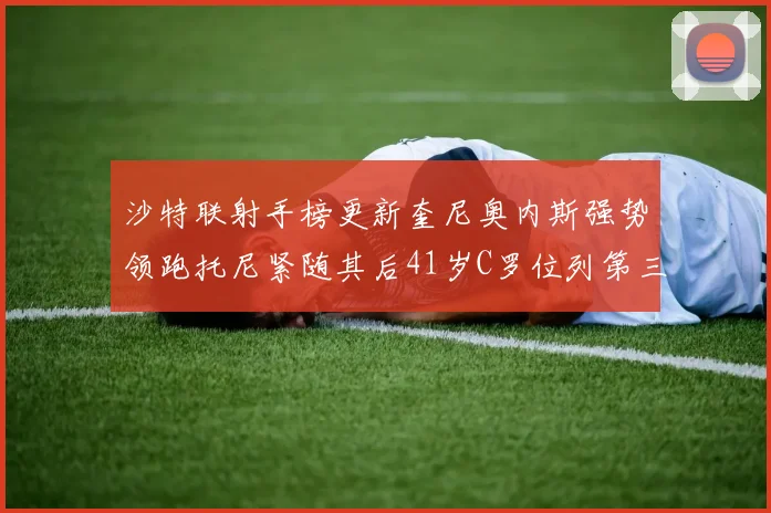 沙特联射手榜更新奎尼奥内斯强势领跑托尼紧随其后41岁C罗位列第三