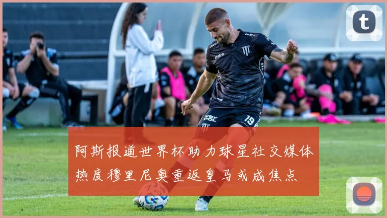 阿斯报道世界杯助力球星社交媒体热度穆里尼奥重返皇马或成焦点