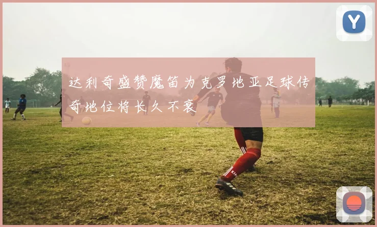 达利奇盛赞魔笛为克罗地亚足球传奇地位将长久不衰