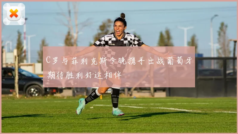 C罗与菲利克斯今晚携手出战葡萄牙期待胜利好运相伴