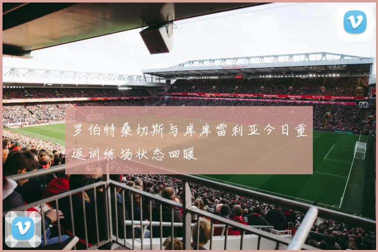 罗伯特桑切斯与库库雷利亚今日重返训练场状态回暖
