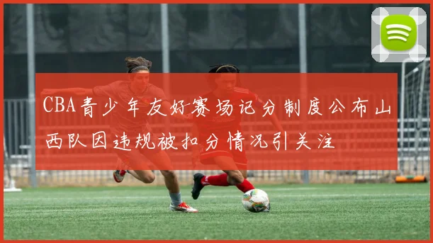 CBA青少年友好赛场记分制度公布山西队因违规被扣分情况引关注