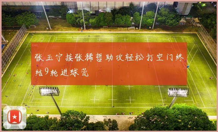 张玉宁接张稀哲助攻轻松打空门终结9轮进球荒
