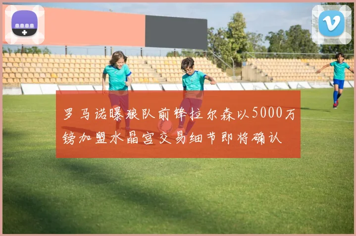 罗马诺曝狼队前锋拉尔森以5000万镑加盟水晶宫交易细节即将确认