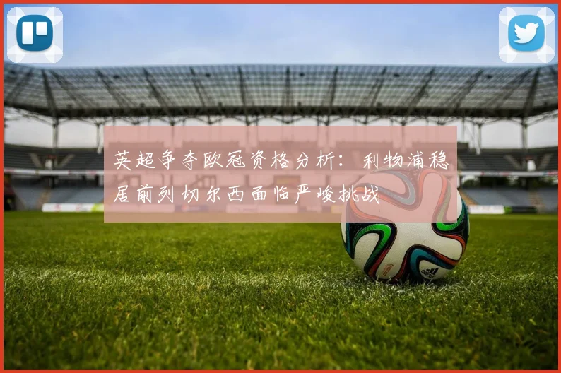 英超争夺欧冠资格分析：利物浦稳居前列切尔西面临严峻挑战
