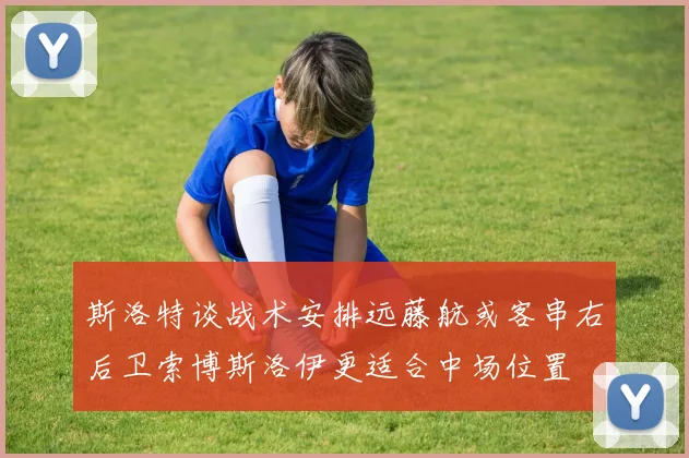 斯洛特谈战术安排远藤航或客串右后卫索博斯洛伊更适合中场位置
