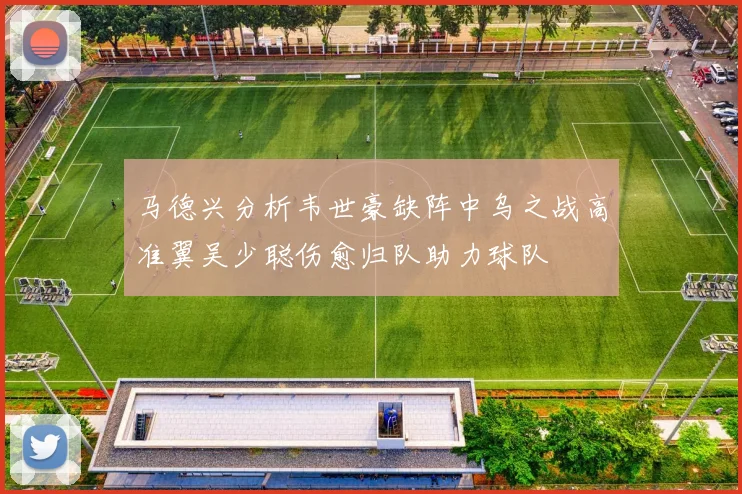 马德兴分析韦世豪缺阵中乌之战高准翼吴少聪伤愈归队助力球队