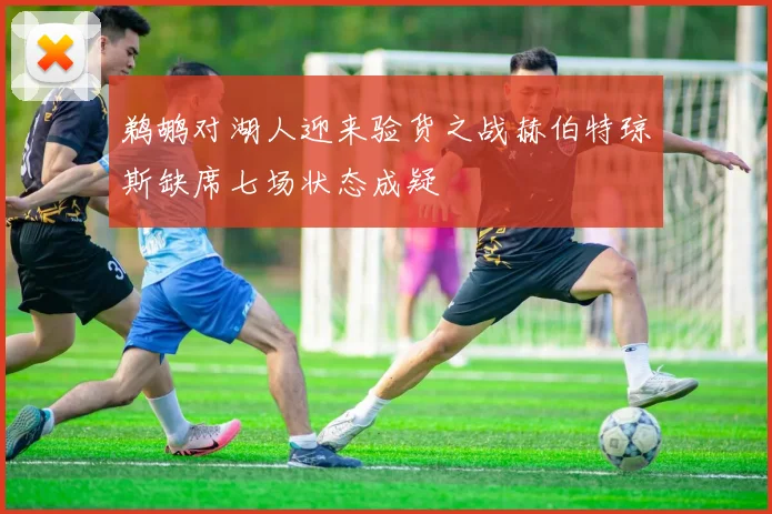 鹈鹕对湖人迎来验货之战赫伯特琼斯缺席七场状态成疑