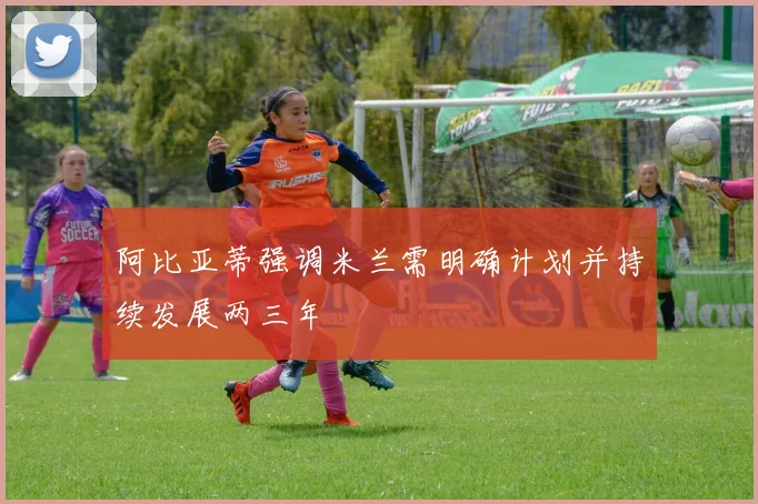 阿比亚蒂强调米兰需明确计划并持续发展两三年