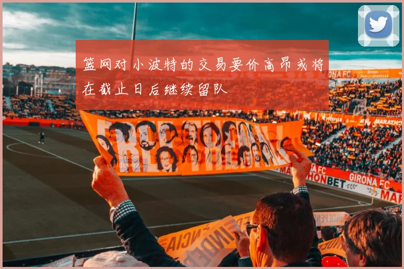 篮网对小波特的交易要价高昂或将在截止日后继续留队