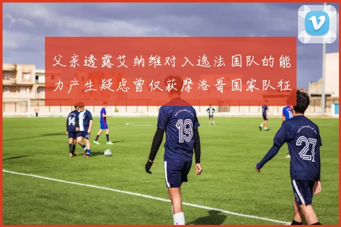 父亲透露艾纳维对入选法国队的能力产生疑虑曾仅获摩洛哥国家队征召
