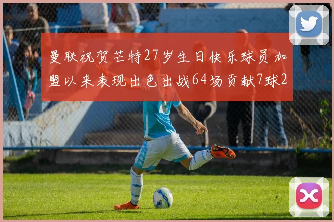 曼联祝贺芒特27岁生日快乐球员加盟以来表现出色出战64场贡献7球2助