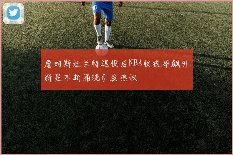 詹姆斯杜兰特退役后NBA收视率飙升新星不断涌现引发热议