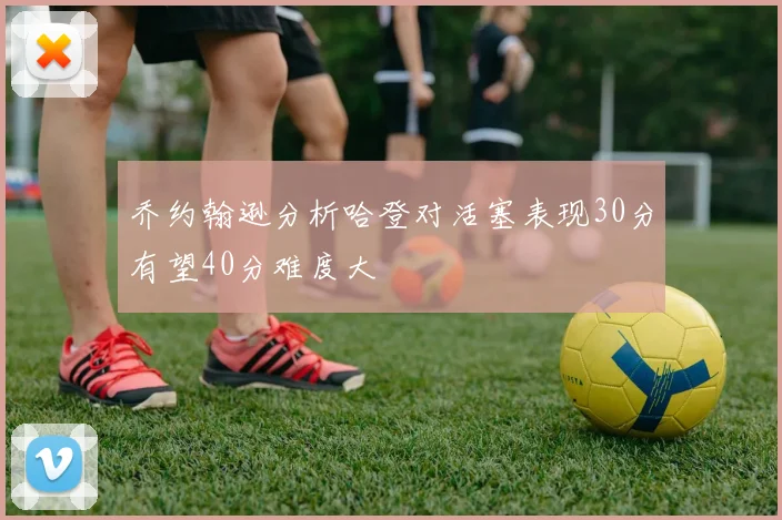 乔约翰逊分析哈登对活塞表现30分有望40分难度大