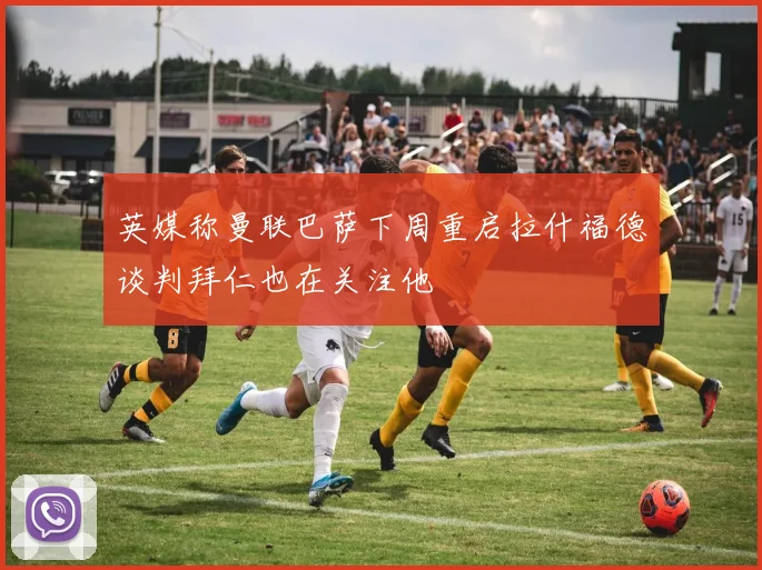 英媒称曼联巴萨下周重启拉什福德谈判拜仁也在关注他