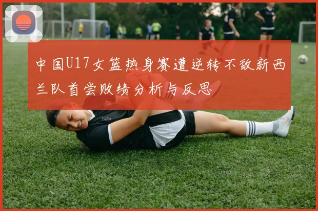 中国U17女篮热身赛遭逆转不敌新西兰队首尝败绩分析与反思