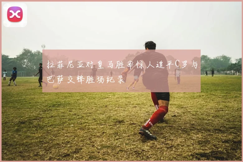 拉菲尼亚对皇马胜率惊人追平C罗与巴萨交锋胜场纪录