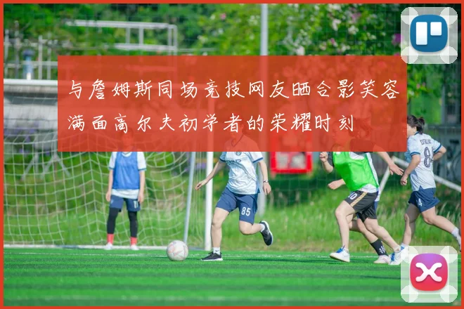 与詹姆斯同场竞技网友晒合影笑容满面高尔夫初学者的荣耀时刻