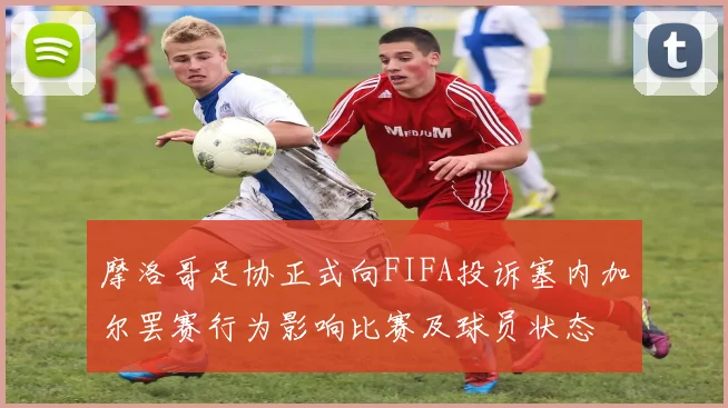 摩洛哥足协正式向FIFA投诉塞内加尔罢赛行为影响比赛及球员状态