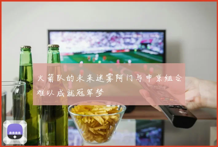 火箭队的未来迷雾阿门与申京组合难以成就冠军梦