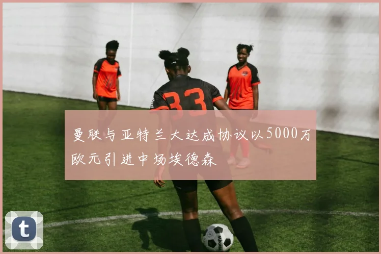 曼联与亚特兰大达成协议以5000万欧元引进中场埃德森