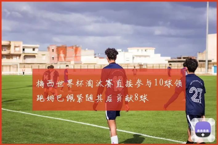 梅西世界杯淘汰赛直接参与10球领跑姆巴佩紧随其后贡献8球