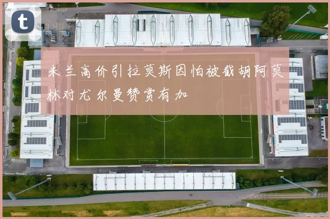 米兰高价引拉莫斯因怕被截胡阿莫林对尤尔曼赞赏有加