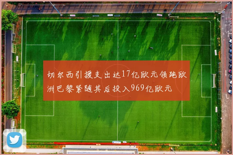 切尔西引援支出达17亿欧元领跑欧洲巴黎紧随其后投入969亿欧元