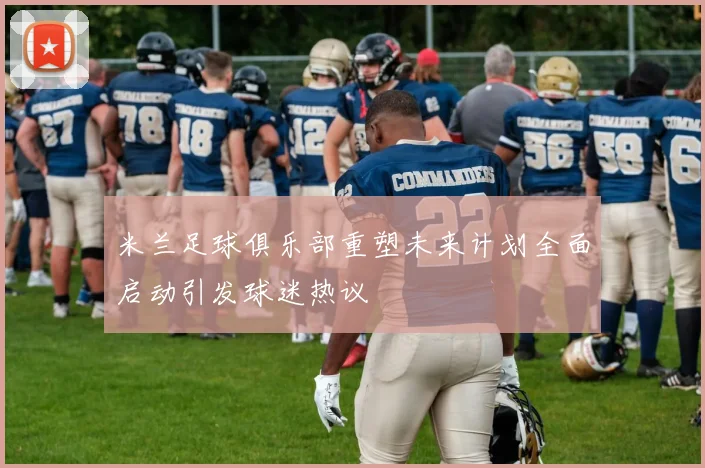 米兰足球俱乐部重塑未来计划全面启动引发球迷热议